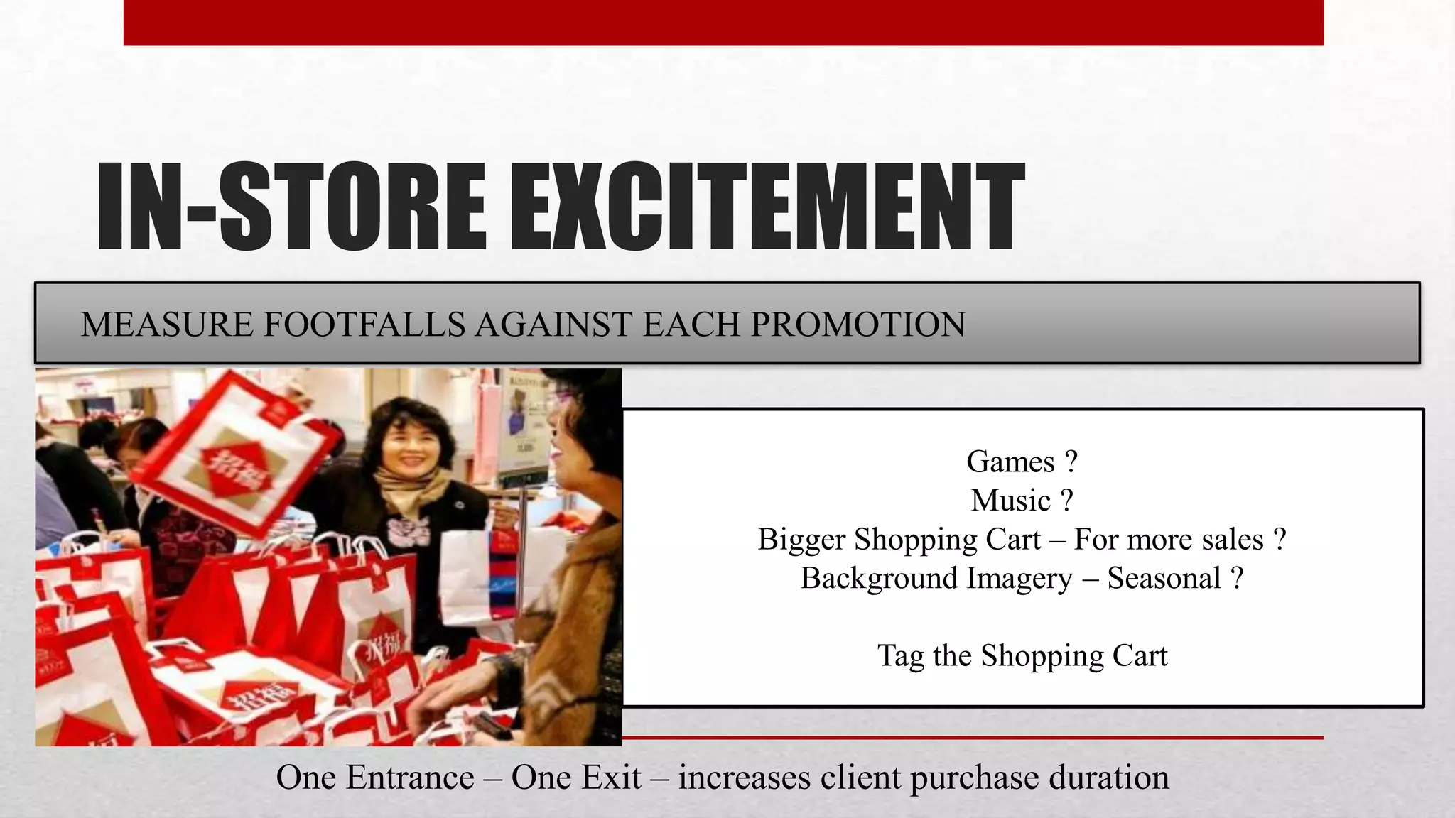 IN-STORE EXCITEMENT
MEASURE FOOTFALLS AGAINST EACH PROMOTION


                                                      Games ?
                                                       Music ?
                                        Bigger Shopping Cart – For more sales ?
                                           Background Imagery – Seasonal ?

                                                Tag the Shopping Cart


        One Entrance – One Exit – increases client purchase duration
 