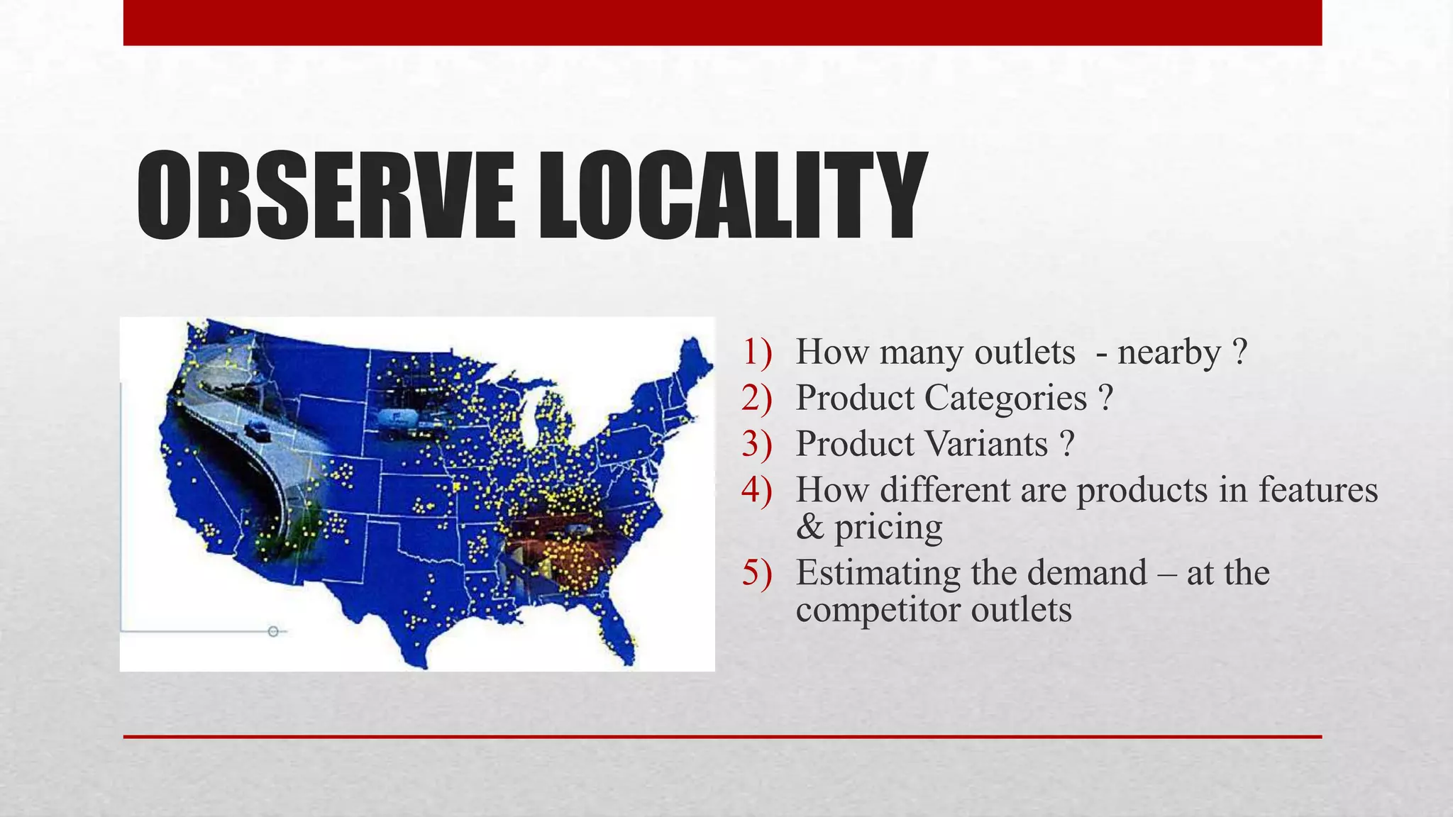 OBSERVE LOCALITY
            1) How many outlets - nearby ?
            2) Product Categories ?
            3) Product Variants ?
            4) How different are products in features
               & pricing
            5) Estimating the demand – at the
               competitor outlets
 