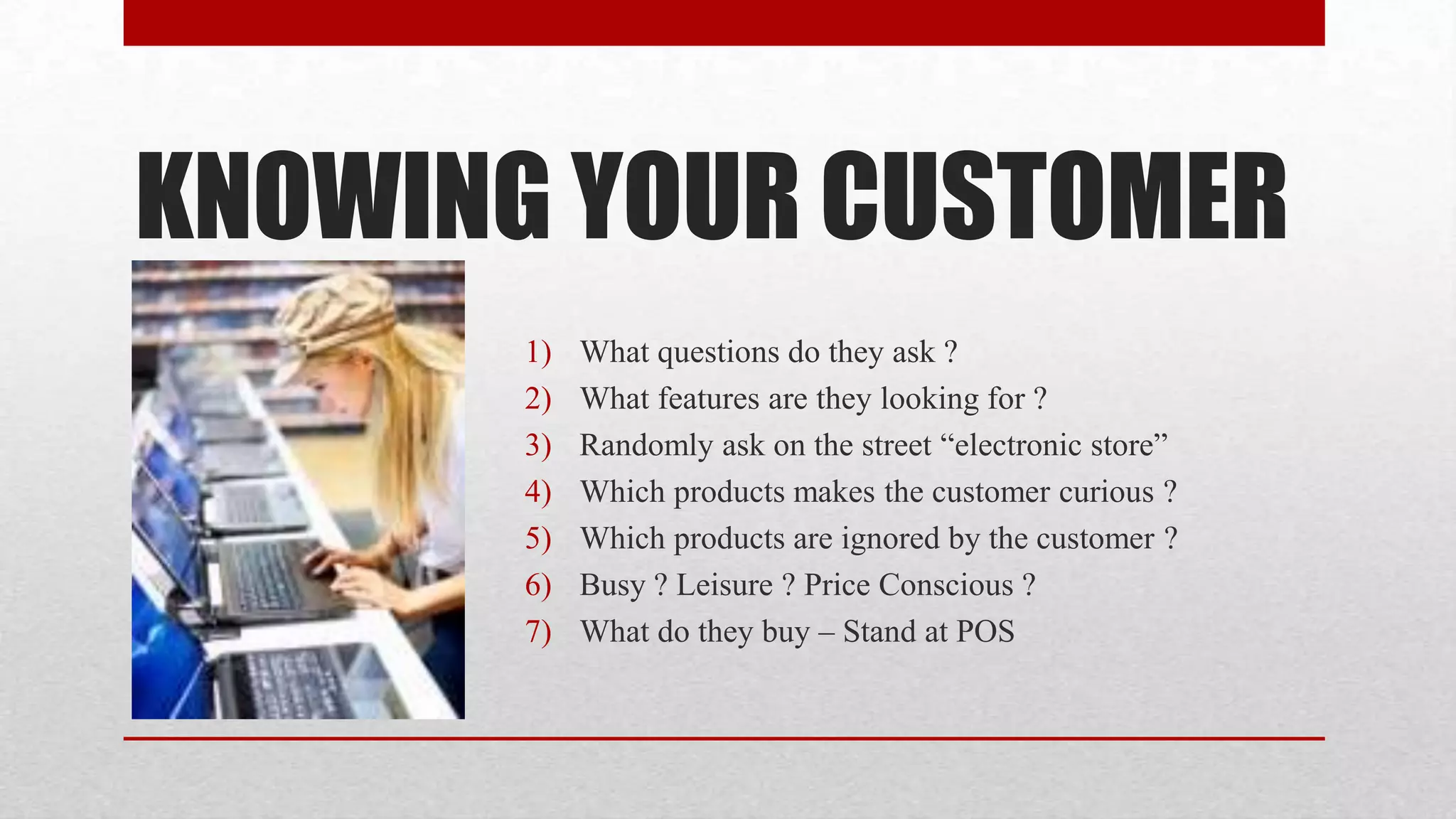 KNOWING YOUR CUSTOMER
       1)   What questions do they ask ?
       2)   What features are they looking for ?
       3)   Randomly ask on the street “electronic store”
       4)   Which products makes the customer curious ?
       5)   Which products are ignored by the customer ?
       6)   Busy ? Leisure ? Price Conscious ?
       7)   What do they buy – Stand at POS
 