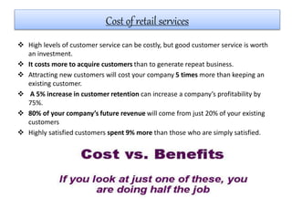  High levels of customer service can be costly, but good customer service is worth
an investment.
 It costs more to acquire customers than to generate repeat business.
 Attracting new customers will cost your company 5 times more than keeping an
existing customer.
 A 5% increase in customer retention can increase a company’s profitability by
75%.
 80% of your company’s future revenue will come from just 20% of your existing
customers
 Highly satisfied customers spent 9% more than those who are simply satisfied.
Cost of retail services
 