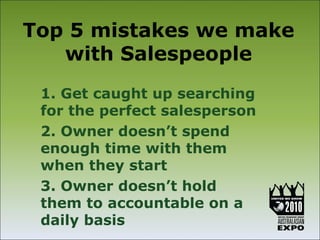 Top 5 mistakes we make
   with Salespeople
 1. Get caught up searching
 for the perfect salesperson
 2. Owner doesn’t spend
 enough time with them
 when they start
 3. Owner doesn’t hold
 them to accountable on a
 daily basis
 