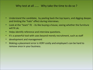 Why test at all …… Why take the time to do so ?


•   Understand the candidate, by peeling back the top layers, and digging deeper,
    and limiting the “halo” effect during interviews.
•   Look at the “team” fit - its like buying a house, seeing whether the furniture
    will fit ok.
•   Helps identify reference and interview questions.
•   It’s a powerful tool with uses beyond merely recruitment, such as staff
•   development and management
•   Making a placement error is VERY costly and employee’s can be hard to
    remove once in your business.
 
