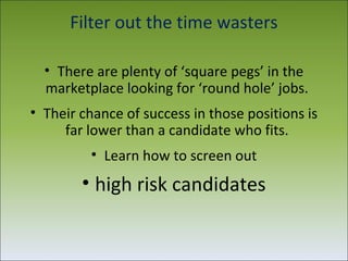 Filter out the time wasters

  • There are plenty of ‘square pegs’ in the
  marketplace looking for ‘round hole’ jobs.
• Their chance of success in those positions is
     far lower than a candidate who fits.
         • Learn how to screen out
        • high risk candidates
 