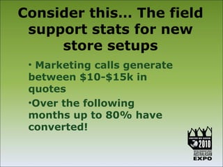 Consider this… The field
 support stats for new
     store setups
 • Marketing calls generate
 between $10-$15k in
 quotes
 •Over the following
 months up to 80% have
 converted!
 