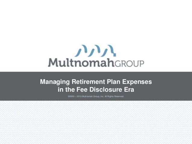©2003 – 2013 Multnomah Group, Inc. All Rights Reserved.
Managing Retirement Plan Expenses
in the Fee Disclosure Era
 