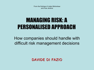 MANAGING RISK: A PERSONALISED APPROACH How companies should handle with difficult risk management decisions From the findings of Julian Birkinshaw and Huw Jenkins DAVIDE DI FAZIO 