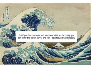 But if you find the wave and you know what you’re doing, you
can climb the power curve, and win – spectacularly and globally
 