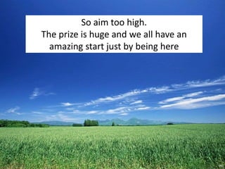 So aim too high.
The prize is huge and we all have an
amazing start just by being here
 