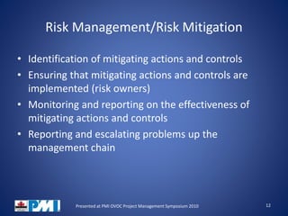 Risk Management/Risk Mitigation
• Identification of mitigating actions and controls
• Ensuring that mitigating actions and controls are
implemented (risk owners)
• Monitoring and reporting on the effectiveness of
mitigating actions and controls
• Reporting and escalating problems up the
management chain
12Presented at PMI OVOC Project Management Symposium 2010
 