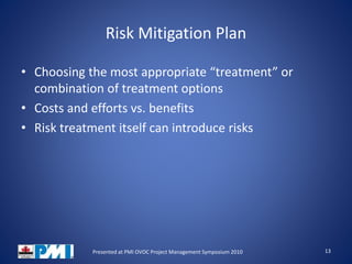 Risk Mitigation Plan
• Choosing the most appropriate “treatment” or
combination of treatment options
• Costs and efforts vs. benefits
• Risk treatment itself can introduce risks
13Presented at PMI OVOC Project Management Symposium 2010
 