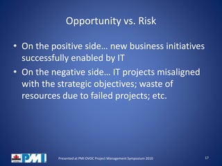 Opportunity vs. Risk
• On the positive side… new business initiatives
successfully enabled by IT
• On the negative side… IT projects misaligned
with the strategic objectives; waste of
resources due to failed projects; etc.
17Presented at PMI OVOC Project Management Symposium 2010
 