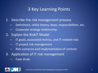 3 Key Learning Points
1. Describe the risk management process
– Definitions, utility theory, steps, responsibilities, etc.
– Corporate strategy relationship
2. Explain the RiskIT Model
– IT goals, associated metrics, and IT-related risks
– IT project risk management
– Risk scenarios and implementation of controls
3. Application of IT risk management
– Case study
2Presented at PMI OVOC Project Management Symposium 2010
 