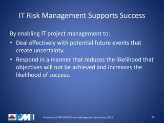 IT Risk Management Supports Success
By enabling IT project management to:
• Deal effectively with potential future events that
create uncertainty.
• Respond in a manner that reduces the likelihood that
objectives will not be achieved and increases the
likelihood of success.
22Presented at PMI OVOC Project Management Symposium 2010
 