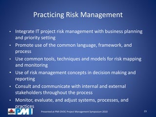 Practicing Risk Management
• Integrate IT project risk management with business planning
and priority setting
• Promote use of the common language, framework, and
process
• Use common tools, techniques and models for risk mapping
and monitoring
• Use of risk management concepts in decision making and
reporting
• Consult and communicate with internal and external
stakeholders throughout the process
• Monitor, evaluate, and adjust systems, processes, and
practices
23Presented at PMI OVOC Project Management Symposium 2010
 