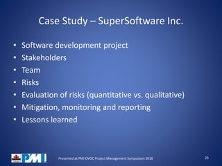 Case Study – SuperSoftware Inc.
• Software development project
• Stakeholders
• Team
• Risks
• Evaluation of risks (quantitative vs. qualitative)
• Mitigation, monitoring and reporting
• Lessons learned
25Presented at PMI OVOC Project Management Symposium 2010
 
