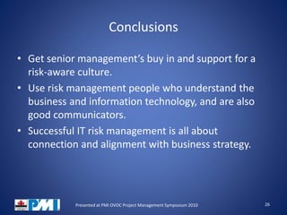 Conclusions
• Get senior management’s buy in and support for a
risk-aware culture.
• Use risk management people who understand the
business and information technology, and are also
good communicators.
• Successful IT risk management is all about
connection and alignment with business strategy.
26Presented at PMI OVOC Project Management Symposium 2010
 