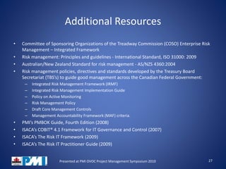 Additional Resources
• Committee of Sponsoring Organizations of the Treadway Commission (COSO) Enterprise Risk
Management – Integrated Framework
• Risk management: Principles and guidelines - International Standard, ISO 31000: 2009
• Australian/New Zealand Standard for risk management - AS/NZS 4360:2004
• Risk management policies, directives and standards developed by the Treasury Board
Secretariat (TBS’s) to guide good management across the Canadian Federal Government:
– Integrated Risk Management Framework (IRMF)
– Integrated Risk Management Implementation Guide
– Policy on Active Monitoring
– Risk Management Policy
– Draft Core Management Controls
– Management Accountability Framework (MAF) criteria.
• PMI’s PMBOK Guide, Fourth Edition (2008)
• ISACA’s COBIT® 4.1 Framework for IT Governance and Control (2007)
• ISACA’s The Risk IT Framework (2009)
• ISACA’s The Risk IT Practitioner Guide (2009)
27Presented at PMI OVOC Project Management Symposium 2010
 