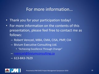 For more information…
• Thank you for your participation today!
• For more information on the contents of this
presentation, please feel free to contact me as
follows:
– Robert Venczel, MBA, CMA, CISA, PMP, CIA
– Bivium Executive Consulting Ltd.
• “Achieving Excellence Through Change”
– rvenczel@biviumconsulting.ca
– 613-843-7629
28Presented at PMI OVOC Project Management Symposium 2010
 