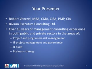 Your Presenter
• Robert Venczel, MBA, CMA, CISA, PMP, CIA
• Bivium Executive Consulting Ltd.
• Over 18 years of management consulting experience
in both public and private sectors in the areas of:
– Project and programme risk management
– IT project management and governance
– IT audit
– Business strategy
3Presented at PMI OVOC Project Management Symposium 2010
 