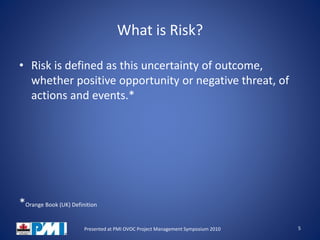 What is Risk?
• Risk is defined as this uncertainty of outcome,
whether positive opportunity or negative threat, of
actions and events.*
*Orange Book (UK) Definition
5Presented at PMI OVOC Project Management Symposium 2010
 