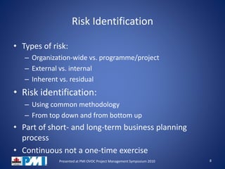 Risk Identification
• Types of risk:
– Organization-wide vs. programme/project
– External vs. internal
– Inherent vs. residual
• Risk identification:
– Using common methodology
– From top down and from bottom up
• Part of short- and long-term business planning
process
• Continuous not a one-time exercise
8Presented at PMI OVOC Project Management Symposium 2010
 