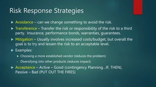 Risk Response Strategies
 Avoidance – can we change something to avoid the risk.
 Transference – Transfer the risk or re...