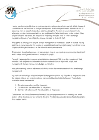  
Having spent considerable time on business transformation projects I can say with a high degree of
confidence that the discipline of change management is becoming so watered down it is at risk of
becoming more of a catch phrase than a serious discipline. The term is bandied about freely
whenever a project is discussed without any real thought of what it will mean for the project. When
project concerns are raised, the response is frequently along the lines of - that's a change
management issue or 'we will ask the change manager to deal with that'.
The upshot is; for any given project, change management is treated as a 'catch-all bucket'. Having
said that, in many respects, this position is acceptable as the primary deliverable from almost every
project is a change in behaviour at the individual and collective level.
The problem therefore becomes - for each project, how do you create a common understanding of
what change management means for that specific project.
Recently I was asked to prepare a project initiation document (PID) for a client, working off their
template. The template included all the standard headers such as objectives, scope, risk
management, change management, budget and timeline.
This got me turning over an old chestnut of mine; what's the difference between risk and change
management.
My view is that the major reason to employ a change manager on any project is to mitigate risk and
the biggest risks on any project are those represented by stakeholder behaviour. This includes
scenarios where stakeholders:
1. Do not embrace the need for the project
2. Do not accept the deliverables of the project
3. Cannot / will not work with the deliverables of the project.
Consider the last PID or Statement of Work (SOW) you prepared or read. It probably had a risk
section with a structure and text similar to this one. The table (sanitised) is a mix of actual examples
from various clients.
 