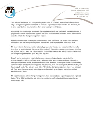  
This is a typical example of a change management plan. At a concept level I immediately question
why a change management plan needs to exist as a separate document from the PID. However, if it
is to be a stand-alone document, then there is no heading I would delete.
At no stage in completing the template is the author expected to link the change management plan to
project risks. In fact, the word ‘risk’ appears only once in the template where the author is expected to
describe risks to the change management process.
Based on this template, how can the project sponsor build confidence that project risks are being
mitigated or that the change management activities will have any relevance to the risks at all.
My observation is that a risk register is typically prepared at the start of a project and then is really
only given lip service through the course of the project. If the project manager does happen to review
the register, then it’s likely that the participants in the review meeting will readily explain how the risks
are being managed and all is good. No panic required.
Equally and by contrast, my view is that change managers frequently start a project with a
comparatively light definition of their project activities. Often with no more detail than the position
description referred to above, supplemented with some reference to change activities such as weekly
communications broadcasts, training plans, status reports, town hall meetings etc. Most likely they will
have ‘copy & pasted’ the relevant parts of the PID into the change management plan, if one exists at
all. Then when the projects gets going they generally make it up as they go, using best and last
experience as a guide.
My recommendation is that change management plans are retired as a separate document, replaced
by the PID or SOW and that the role of the risk register is redefined so that it becomes a change
management plan.
 