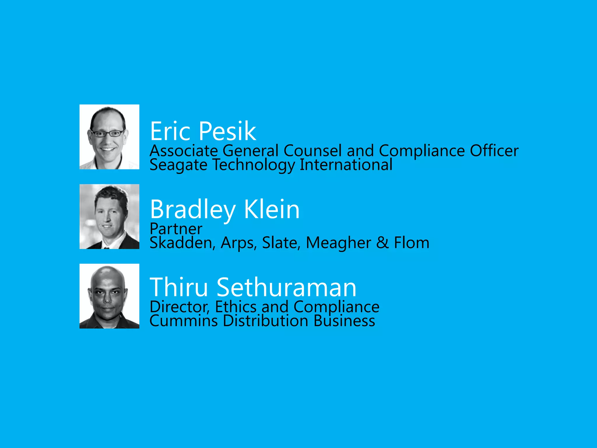 Eric Pesik 
Associate General Counsel and Compliance Officer 
Seagate Technology International 
Bradley Klein 
Partner 
Skadden, Arps, Slate, Meagher & Flom 
Thiru Sethuraman 
Director, Ethics and Compliance 
Cummins Distribution Business 
 