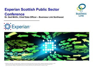 Experian Scottish Public Sector
Conference
Dr. Ged Mirfin, Chief Data Officer – Business Link Northwest




© Experian Limited 2009. All rights reserved. Experian and the marks used herein are service marks or registered trademarks of Experian Limited.
 Other product and company names mentioned herein may be the trademarks of their respective owners. No part of this copyrighted work
 may be reproduced, modified, or distributed in any form or manner without the prior written permission of Experian Limited.
 