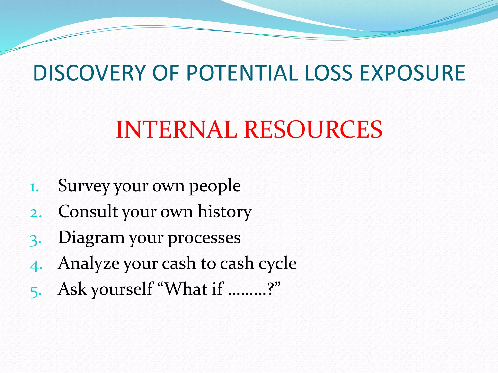 DISCOVERY OF POTENTIAL LOSS EXPOSURE 
INTERNAL RESOURCES 
1. Survey your own people 
2. Consult your own history 
3. Diagram your processes 
4. Analyze your cash to cash cycle 
5. Ask yourself “What if ………?” 
 