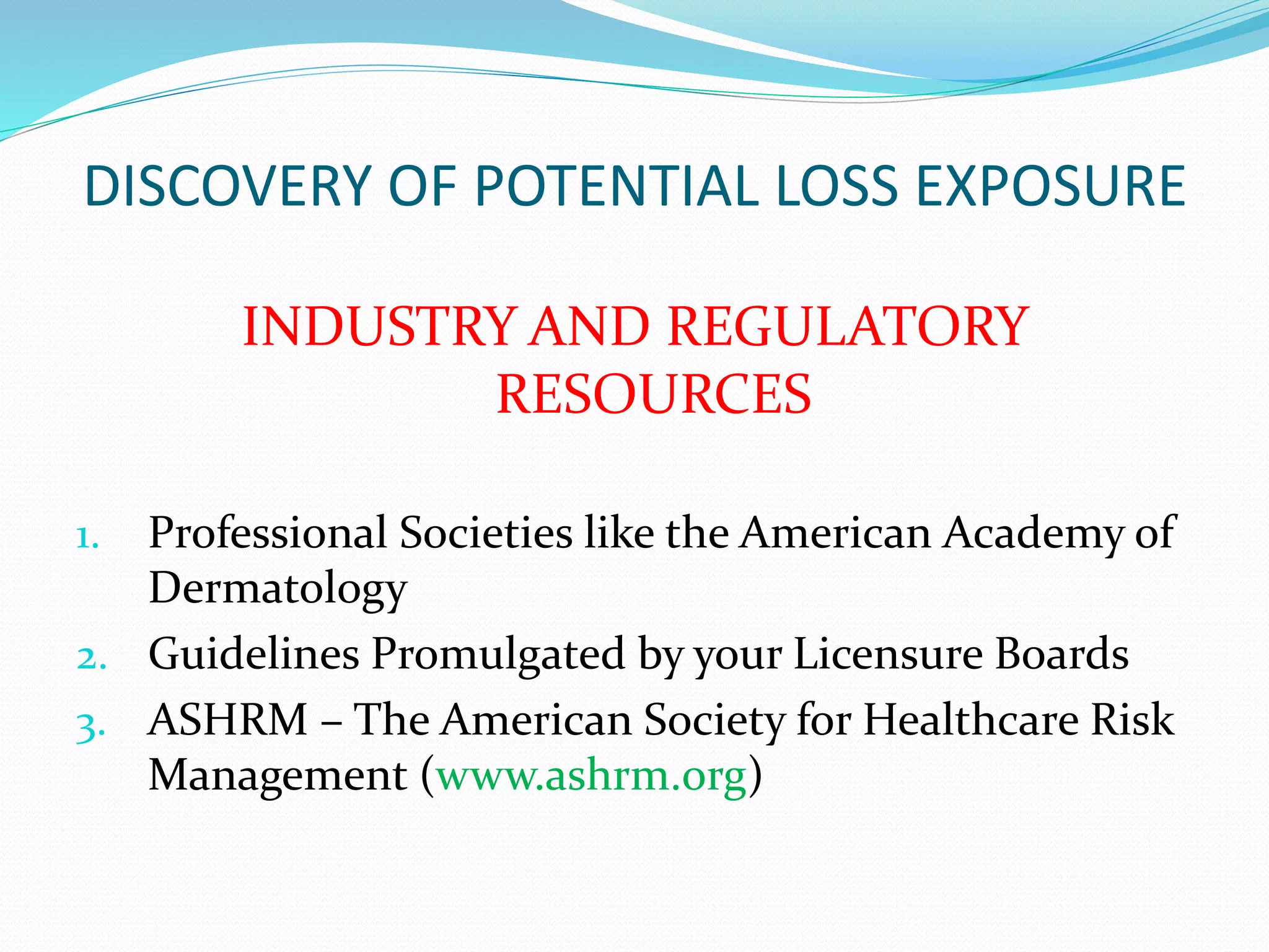 DISCOVERY OF POTENTIAL LOSS EXPOSURE 
INDUSTRY AND REGULATORY 
RESOURCES 
1. Professional Societies like the American Academy of 
Dermatology 
2. Guidelines Promulgated by your Licensure Boards 
3. ASHRM – The American Society for Healthcare Risk 
Management (www.ashrm.org) 
 