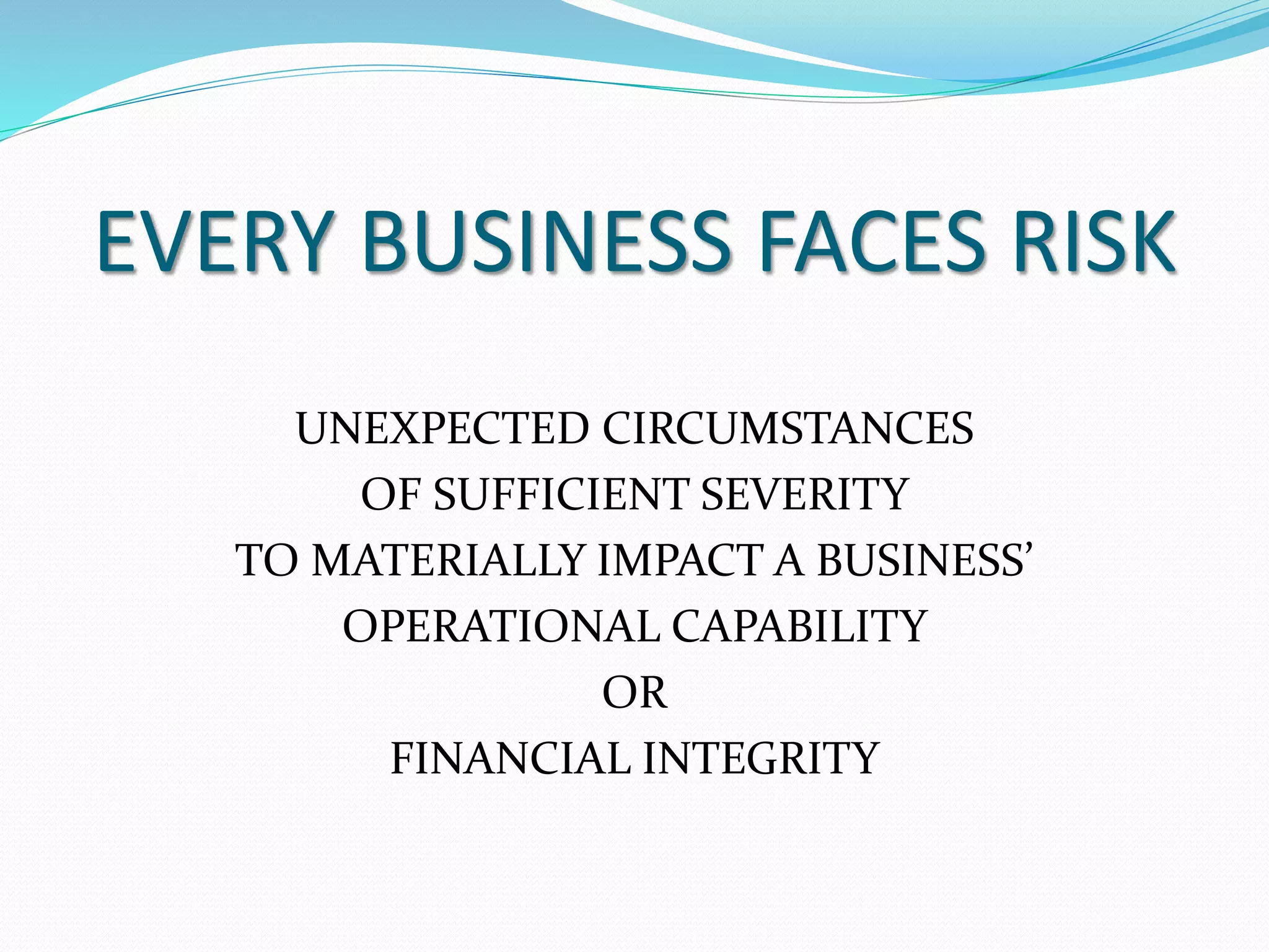 EVERY BUSINESS FACES RISK 
UNEXPECTED CIRCUMSTANCES 
OF SUFFICIENT SEVERITY 
TO MATERIALLY IMPACT A BUSINESS’ 
OPERATIONAL CAPABILITY 
OR 
FINANCIAL INTEGRITY 
 