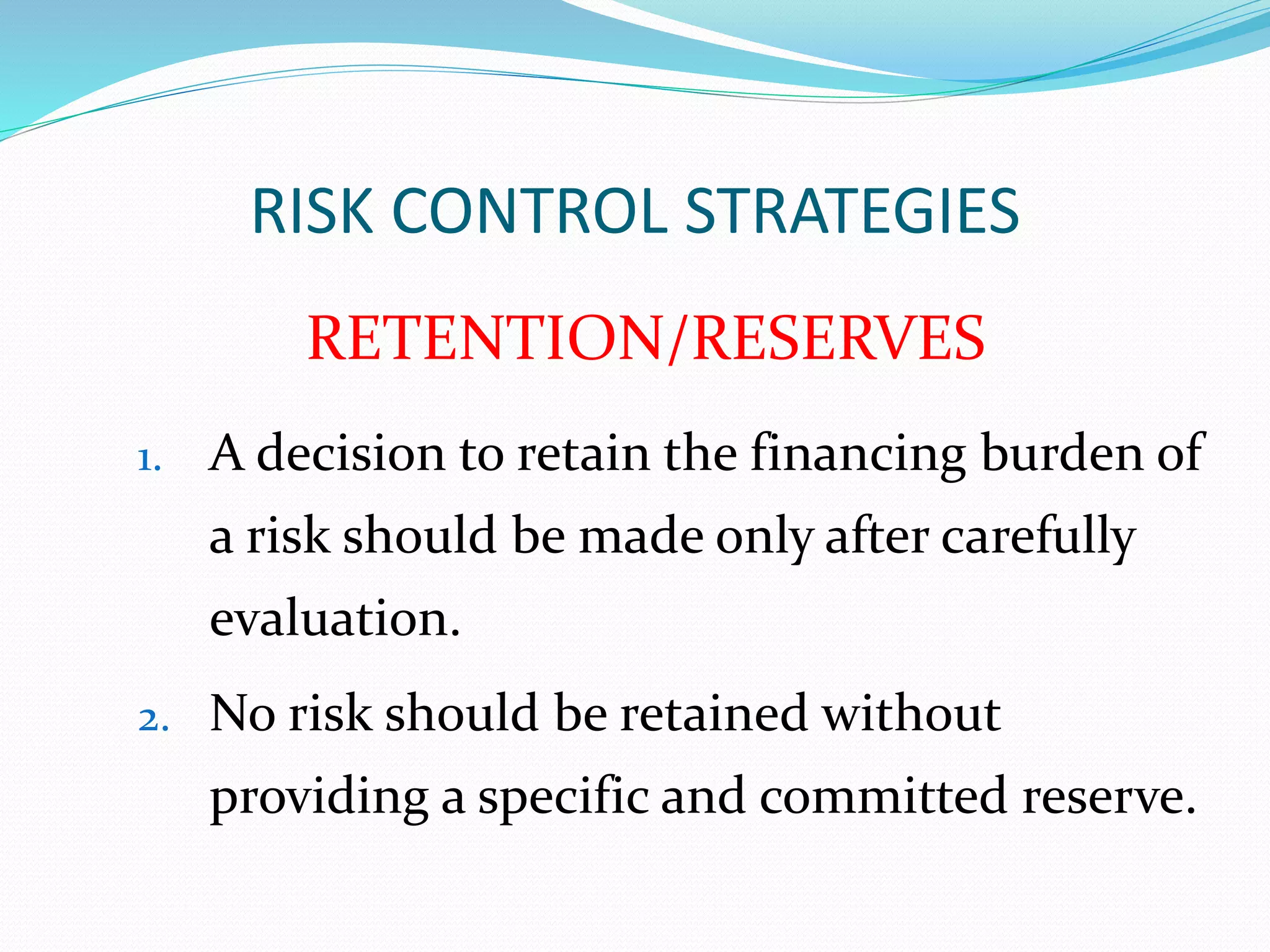 RISK CONTROL STRATEGIES 
RETENTION/RESERVES 
1. A decision to retain the financing burden of 
a risk should be made only after carefully 
evaluation. 
2. No risk should be retained without 
providing a specific and committed reserve. 
 