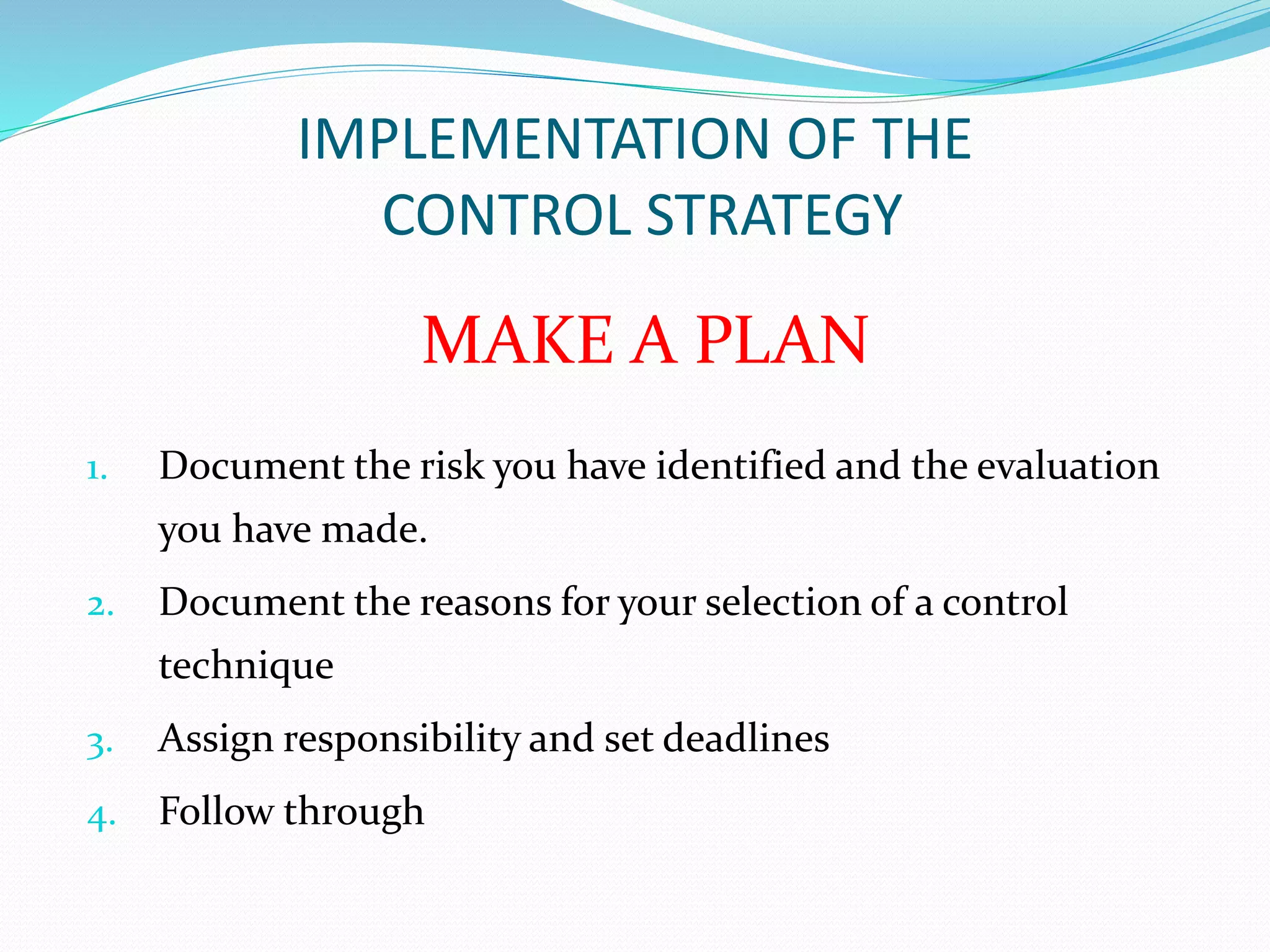 IMPLEMENTATION OF THE 
CONTROL STRATEGY 
MAKE A PLAN 
1. Document the risk you have identified and the evaluation 
you have made. 
2. Document the reasons for your selection of a control 
technique 
3. Assign responsibility and set deadlines 
4. Follow through 
 