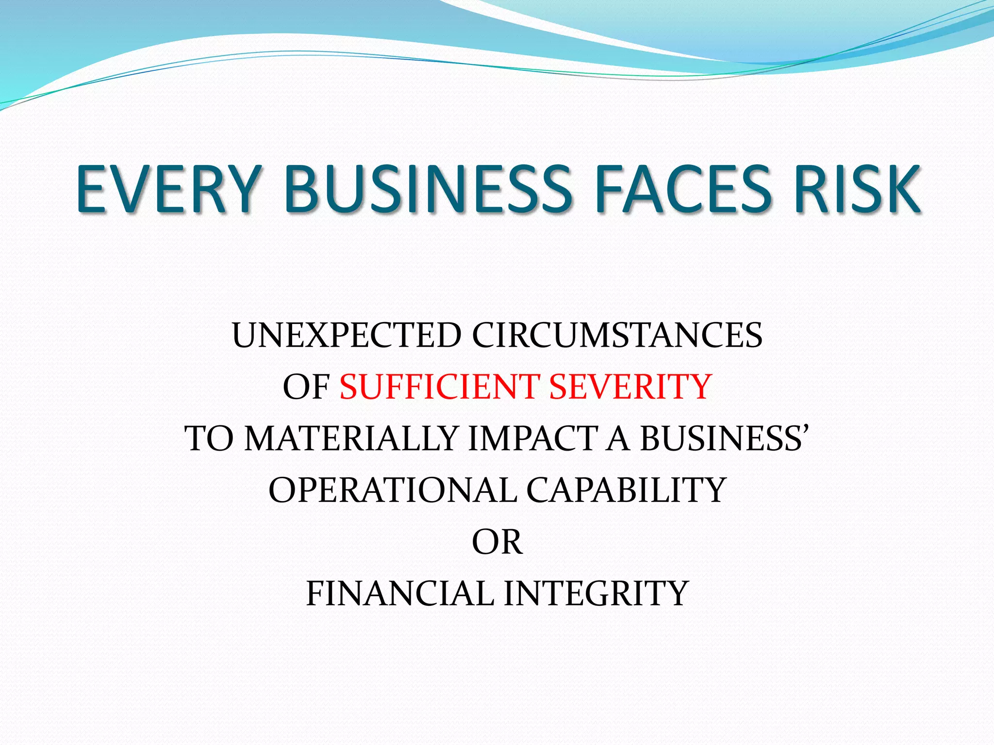 EVERY BUSINESS FACES RISK 
UNEXPECTED CIRCUMSTANCES 
OF SUFFICIENT SEVERITY 
TO MATERIALLY IMPACT A BUSINESS’ 
OPERATIONAL CAPABILITY 
OR 
FINANCIAL INTEGRITY 
 