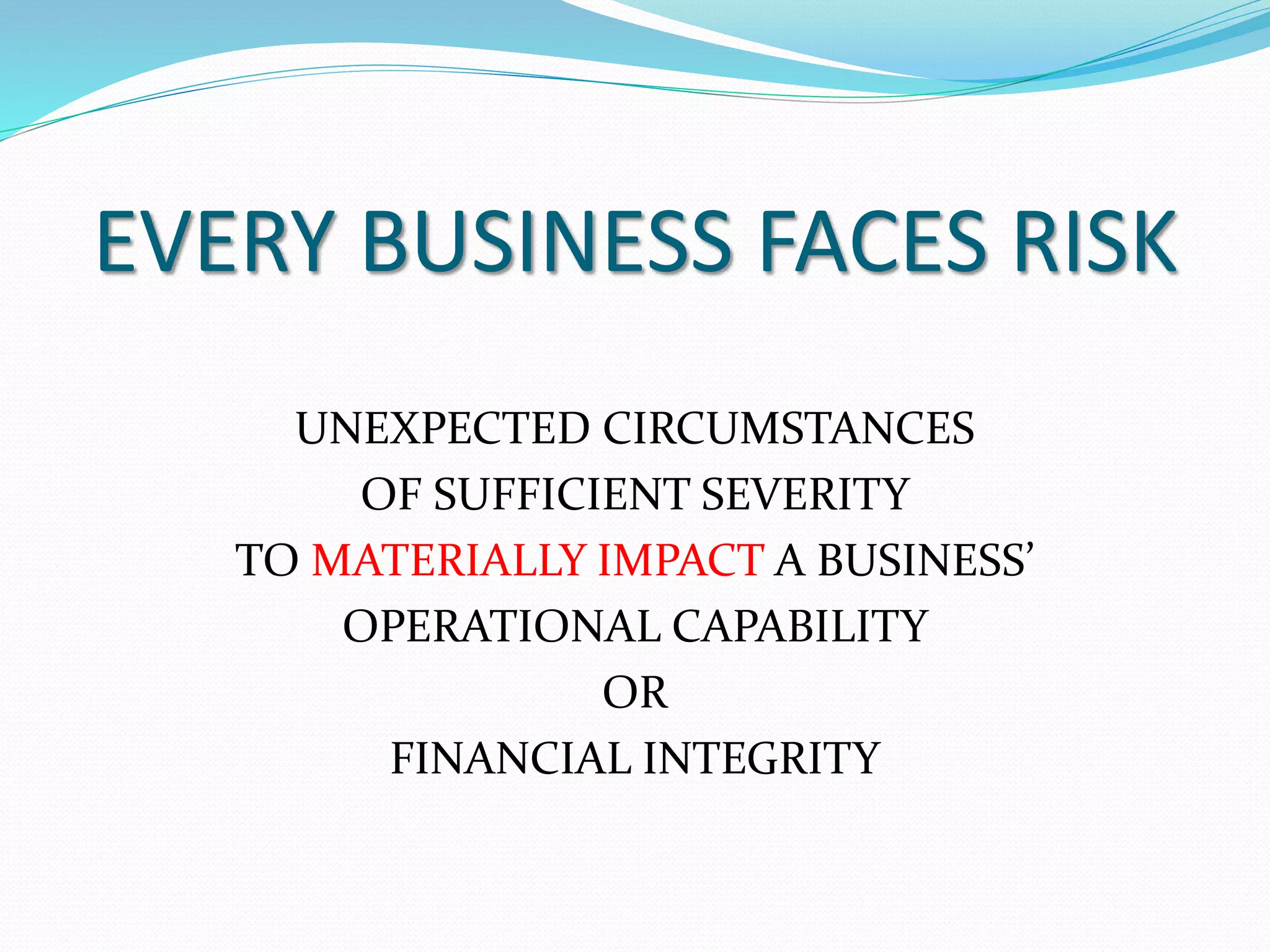 EVERY BUSINESS FACES RISK 
UNEXPECTED CIRCUMSTANCES 
OF SUFFICIENT SEVERITY 
TO MATERIALLY IMPACT A BUSINESS’ 
OPERATIONAL CAPABILITY 
OR 
FINANCIAL INTEGRITY 
 