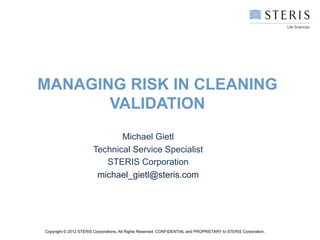 MANAGING RISK IN CLEANING
       VALIDATION
                               Michael Gietl
                        Technical Service Specialist
                           STERIS Corporation
                         michael_gietl@steris.com




Copyright © 2012 STERIS Corporations. All Rights Reserved. CONFIDENTIAL and PROPRIETARY to STERIS Corporation.
 