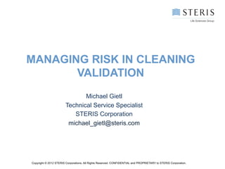 MANAGING RISK IN CLEANING
       VALIDATION
                               Michael Gietl
                        Technical Service Specialist
                           STERIS Corporation
                         michael_gietl@steris.com




Copyright © 2012 STERIS Corporations. All Rights Reserved. CONFIDENTIAL and PROPRIETARY to STERIS Corporation.
 
