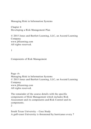 Managing Risk in Information Systems
Chapter 4
Developing a Risk Management Plan
© 2015 Jones and Bartlett Learning, LLC, an Ascend Learning
Company
www.jblearning.com
All rights reserved.
1
Components of Risk Management
Page ‹#›
Managing Risk in Information Systems
© 2015 Jones and Bartlett Learning, LLC, an Ascend Learning
Company
www.jblearning.com
All rights reserved.
The remainder of the course details with the specific
components of Risk Management which includes Risk
Assessment and its components and Risk Control and its
components.
2
South Texas University – Case Study
A gulf-coast University is threatened by hurricanes every 7
 