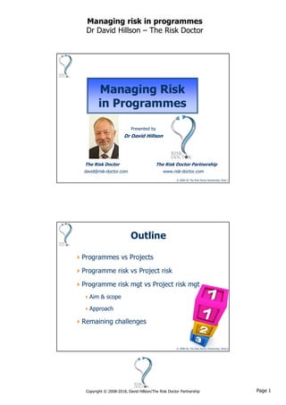 Page 1Copyright © 2008-2018, David Hillson/The Risk Doctor Partnership
Managing risk in programmes
Dr David Hillson – The Risk Doctor
© 2008-18, The Risk Doctor Partnership, Slide 1
Managing Risk
in Programmes
Presented by
Dr David Hillson
The Risk Doctor The Risk Doctor Partnership
david@risk-doctor.com www.risk-doctor.com
© 2008-18, The Risk Doctor Partnership, Slide 2
Outline
Programmes vs Projects
Programme risk vs Project risk
Programme risk mgt vs Project risk mgt
Aim & scope
Approach
Remaining challenges
 