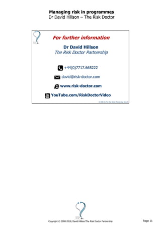 Page 11Copyright © 2008-2018, David Hillson/The Risk Doctor Partnership
Managing risk in programmes
Dr David Hillson – The Risk Doctor
© 2008-18, The Risk Doctor Partnership, Slide 21
For further information
Dr David Hillson
The Risk Doctor Partnership
+44(0)7717.665222
david@risk-doctor.com
www.risk-doctor.com
YouTube.com/RiskDoctorVideo
 