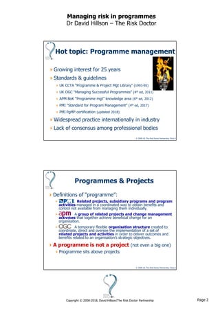 Page 2Copyright © 2008-2018, David Hillson/The Risk Doctor Partnership
Managing risk in programmes
Dr David Hillson – The Risk Doctor
© 2008-18, The Risk Doctor Partnership, Slide 3
Hot topic: Programme management
Growing interest for 25 years
Standards & guidelines
UK CCTA “Programme & Project Mgt Library” (1993-95)
UK OGC “Managing Successful Programmes” (4th ed, 2011)
APM BoK “Programme mgt” knowledge area (6th ed, 2012)
PMI “Standard for Program Management” (4th ed, 2017)
PMI PgMP certification (updated 2018)
Widespread practice internationally in industry
Lack of consensus among professional bodies
© 2008-18, The Risk Doctor Partnership, Slide 4
Programmes & Projects
Definitions of “programme”:
 Related projects, subsidiary programs and program
activities managed in a coordinated way to obtain benefits and
control not available from managing them individually.
 A group of related projects and change management
activities that together achieve beneficial change for an
organisation.
 A temporary flexible organisation structure created to
coordinate, direct and oversee the implementation of a set of
related projects and activities in order to deliver outcomes and
benefits related to an organisation’s strategic objectives.
A programme is not a project (not even a big one)
Programme sits above projects
 