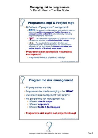 Page 3Copyright © 2008-2018, David Hillson/The Risk Doctor Partnership
Managing risk in programmes
Dr David Hillson – The Risk Doctor
© 2008-18, The Risk Doctor Partnership, Slide 5
Programme mgt & Project mgt
Definitions of “programme” management:
 The application of knowledge, skills and principles to a
program to achieve the program’s objectives and to
achieve benefits and control not available by managing
program components individually.
 The coordinated management of projects and change
management activities to achieve beneficial change.
 The coordinated organisation, direction and
implementation of a dossier of projects and transformation
activities (i.e. the programme) to achieve outcomes and
realise benefits of strategic importance.
Programme management is not project
management
Programme connects projects to strategy
© 2008-18, The Risk Doctor Partnership, Slide 6
Programme risk management
All programmes are risky
Programme risk needs managing – but HOW?
Use project risk management “writ large”??
No, programme risk management has
different aim & scope
different approach
different tools & techniques
Programme risk mgt is not project risk mgt
 