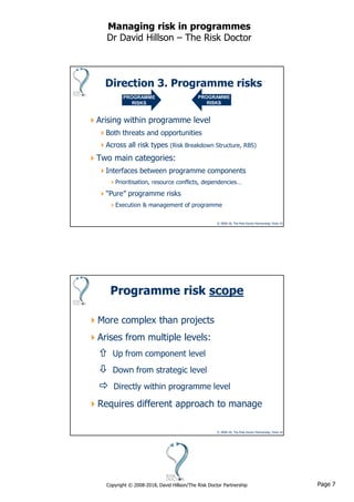 Page 7Copyright © 2008-2018, David Hillson/The Risk Doctor Partnership
Managing risk in programmes
Dr David Hillson – The Risk Doctor
© 2008-18, The Risk Doctor Partnership, Slide 13
Direction 3. Programme risks
Arising within programme level
Both threats and opportunities
Across all risk types (Risk Breakdown Structure, RBS)
Two main categories:
Interfaces between programme components
Prioritisation, resource conflicts, dependencies…
“Pure” programme risks
Execution & management of programme
PROGRAMME
RISKS
PROGRAMME
RISKS
© 2008-18, The Risk Doctor Partnership, Slide 14
Programme risk scope
More complex than projects
Arises from multiple levels:
 Up from component level
 Down from strategic level
 Directly within programme level
Requires different approach to manage
 