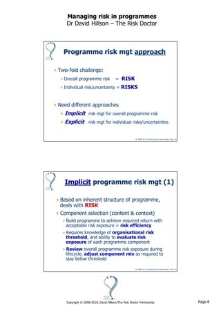 Page 8Copyright © 2008-2018, David Hillson/The Risk Doctor Partnership
Managing risk in programmes
Dr David Hillson – The Risk Doctor
© 2008-18, The Risk Doctor Partnership, Slide 15
Programme risk mgt approach
Two-fold challenge:
Overall programme risk = RISK
Individual risk/uncertainty = RISKS
Need different approaches
Implicit risk mgt for overall programme risk
Explicit risk mgt for individual risks/uncertainties
© 2008-18, The Risk Doctor Partnership, Slide 16
Implicit programme risk mgt (1)
Based on inherent structure of programme,
deals with RISK
Component selection (content & context)
Build programme to achieve required return with
acceptable risk exposure = risk efficiency
Requires knowledge of organisational risk
threshold, and ability to evaluate risk
exposure of each programme component
Review overall programme risk exposure during
lifecycle, adjust component mix as required to
stay below threshold
 