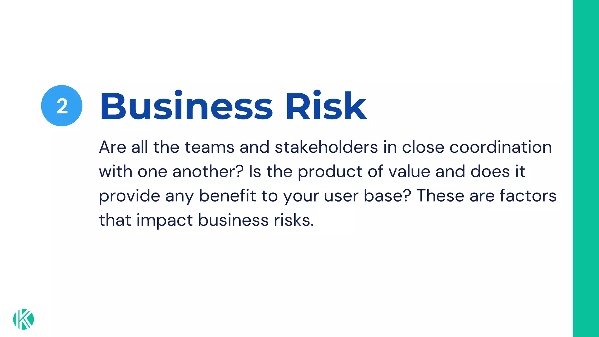 Business Risk
2
Are all the teams and stakeholders in close coordination
with one another? Is the product of value and does it
provide any benefit to your user base? These are factors
that impact business risks.
 