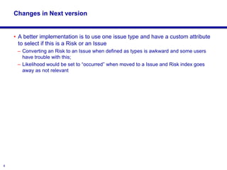 8
Changes in Next version
• A better implementation is to use one issue type and have a custom attribute
to select if this is a Risk or an Issue
– Converting an Risk to an Issue when defined as types is awkward and some users
have trouble with this;
– Likelihood would be set to “occurred” when moved to a Issue and Risk index goes
away as not relevant
 
