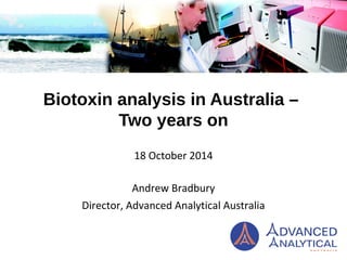 Biotoxin analysis in Australia – 
Two years on 
18 October 2014 
Andrew Bradbury 
Director, Advanced Analytical Australia 
 
