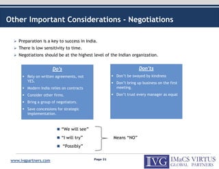 Other Important Considerations - Negotiations

    Preparation is a key to success in India.
    There is low sensitivity to time.
    Negotiations should be at the highest level of the Indian organization.


                       Do’s                                         Don’ts
         Rely on written agreements, not               Don’t be swayed by kindness
         YES.                                          Don’t bring up business on the first
         Modern India relies on contracts              meeting.
         Consider other firms.                         Don’t trust every manager as equal
         Bring a group of negotiators.
         Save concessions for strategic
         implementation.



                            “We will see”
                            “I will try”              Means “NO”
                              “Possibly”

                                            Page 21
 www.ivgpartners.com
 